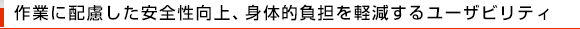 作業に配慮した安全性向上、身体的負担を軽減するユーザビリティ