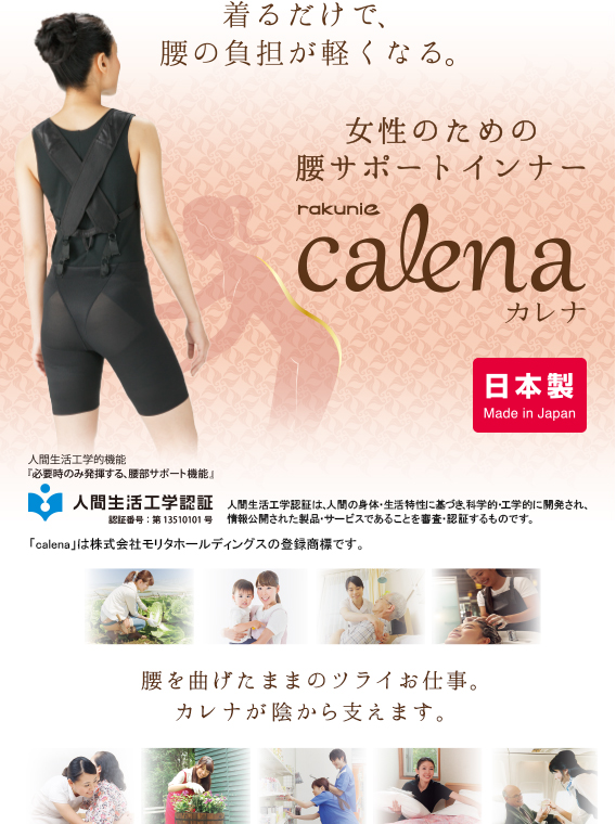 着るだけで腰の負担が軽くなる。 女性のための腰サポートインナー calena カレナ 日本製 made in JAPAN 腰を曲げたままのツライお仕事。カレナが陰から支えます。人間生活工学的機能「必要時のみ発揮する、腰部サポート機能」人間生活工学認証 認証番号：第13510101号 人間生活工学認証は、人間の身体・生活特性に基づき、科学的・工学的に開発され、情報公開された製品・サービスであることを審査・認証するものです。「calena」は株式会社モリタホールディングスの登録商標です。