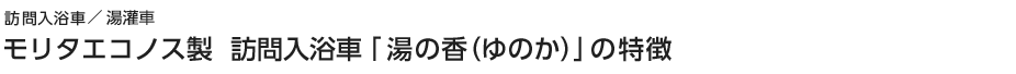 訪問入浴車　モリタエコノス製 訪問入浴車「湯の香(ゆのか)」の特徴
